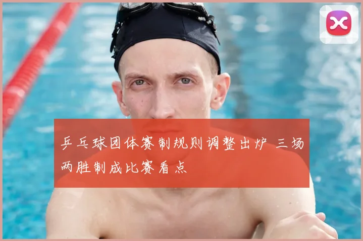 乒乓球团体赛制规则调整出炉 三场两胜制成比赛看点