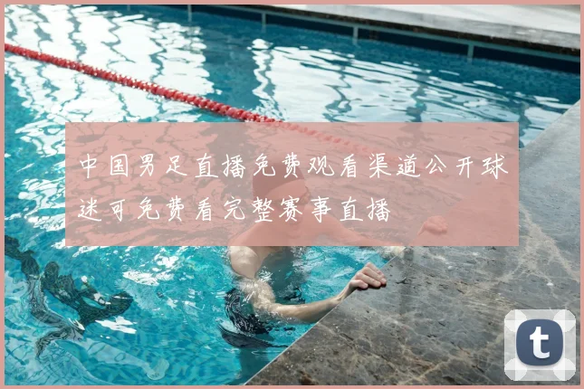 中国男足直播免费观看渠道公开球迷可免费看完整赛事直播