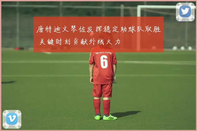 唐特迪文琴佐发挥稳定助球队取胜 关键时刻贡献外线火力