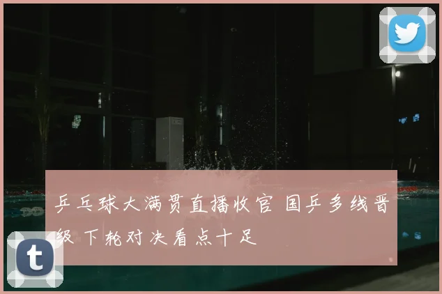 乒乓球大满贯直播收官 国乒多线晋级 下轮对决看点十足