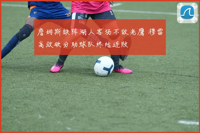 詹姆斯缺阵湖人客场不敌老鹰 穆雷高效砍分助球队终结连败