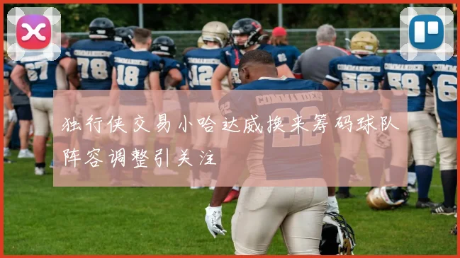 独行侠交易小哈达威换来筹码球队阵容调整引关注