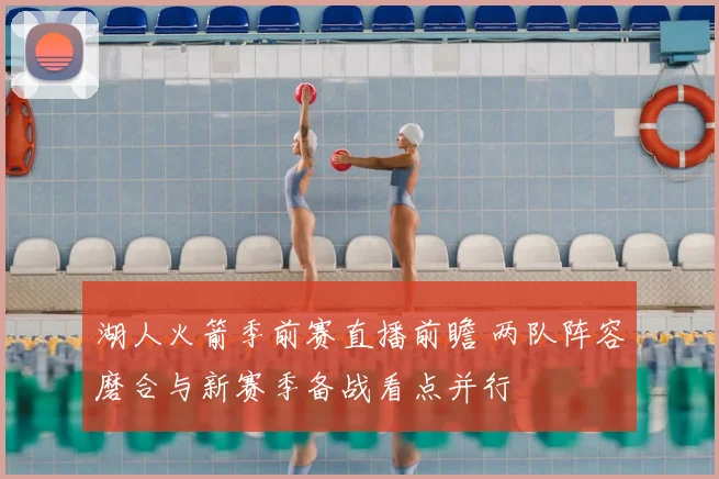 湖人火箭季前赛直播前瞻 两队阵容磨合与新赛季备战看点并行