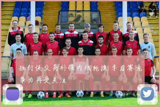 独行侠交易补强内线轮换 季后赛竞争力再受关注