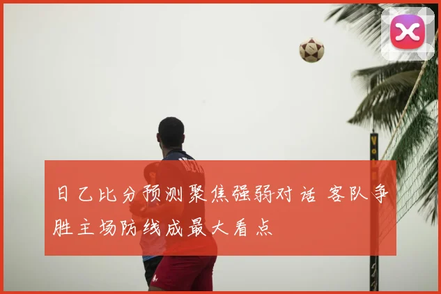 日乙比分预测聚焦强弱对话 客队争胜主场防线成最大看点