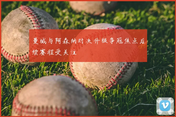 曼城与阿森纳对决升级争冠焦点后续赛程受关注