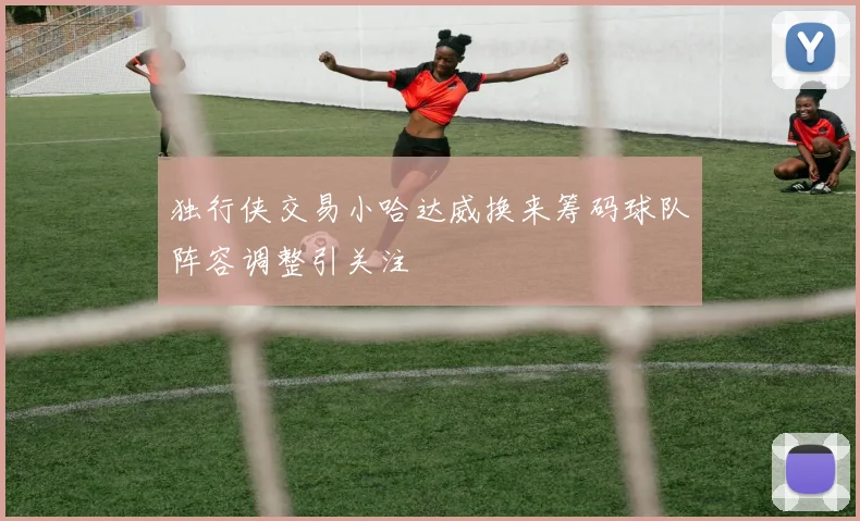 独行侠交易小哈达威换来筹码球队阵容调整引关注
