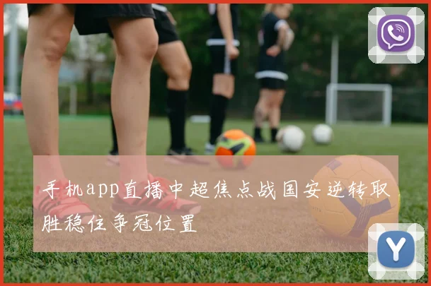手机app直播中超焦点战国安逆转取胜稳住争冠位置