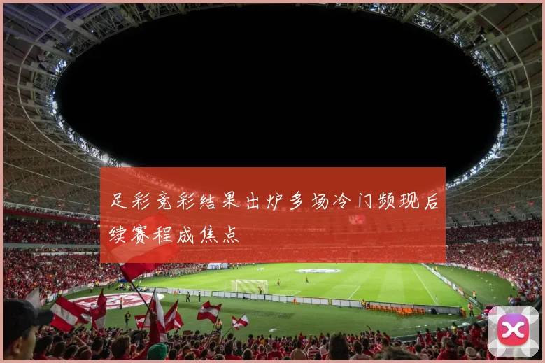 足彩竞彩结果出炉多场冷门频现后续赛程成焦点
