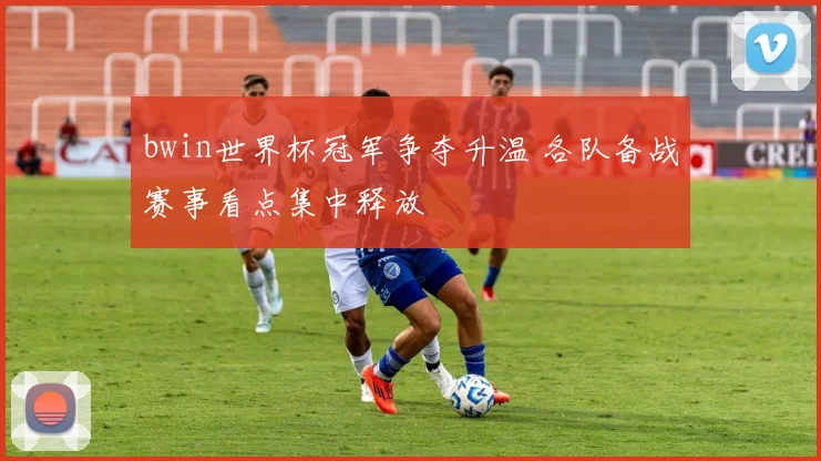 bwin世界杯冠军争夺升温 各队备战赛事看点集中释放