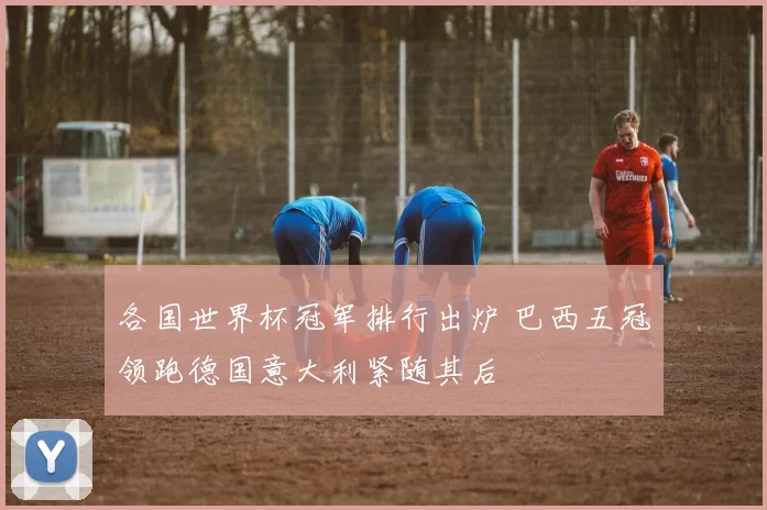 各国世界杯冠军排行出炉 巴西五冠领跑德国意大利紧随其后