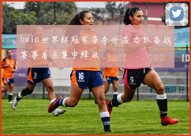 bwin世界杯冠军争夺升温 各队备战赛事看点集中释放