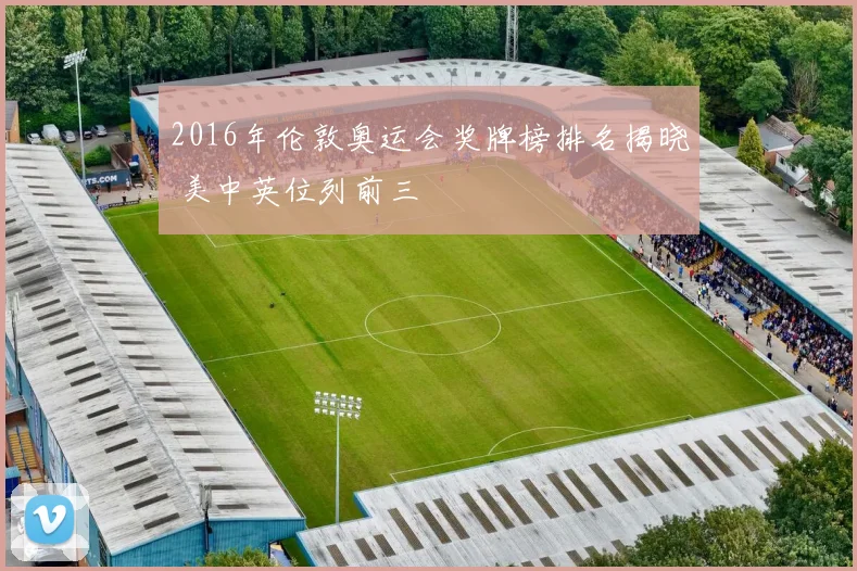 2016年伦敦奥运会奖牌榜排名揭晓 美中英位列前三